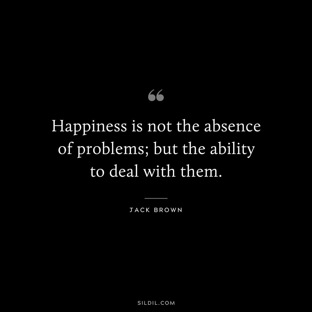 Happiness is not the absence of problems; but the ability to deal with them. ― Jack Brown