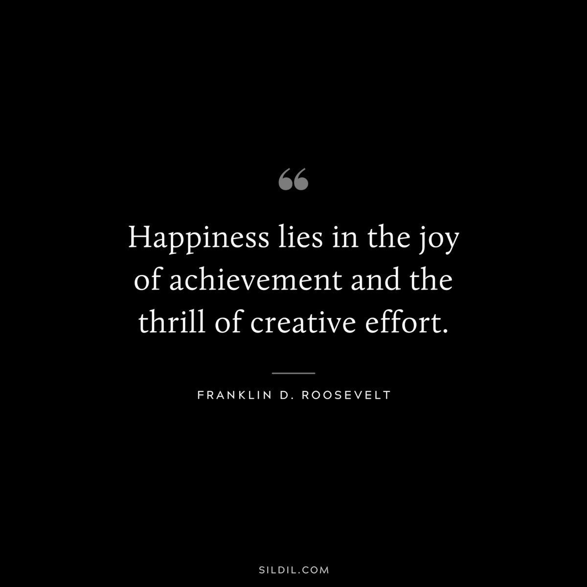 Happiness lies in the joy of achievement and the thrill of creative effort. ― Franklin D. Roosevelt