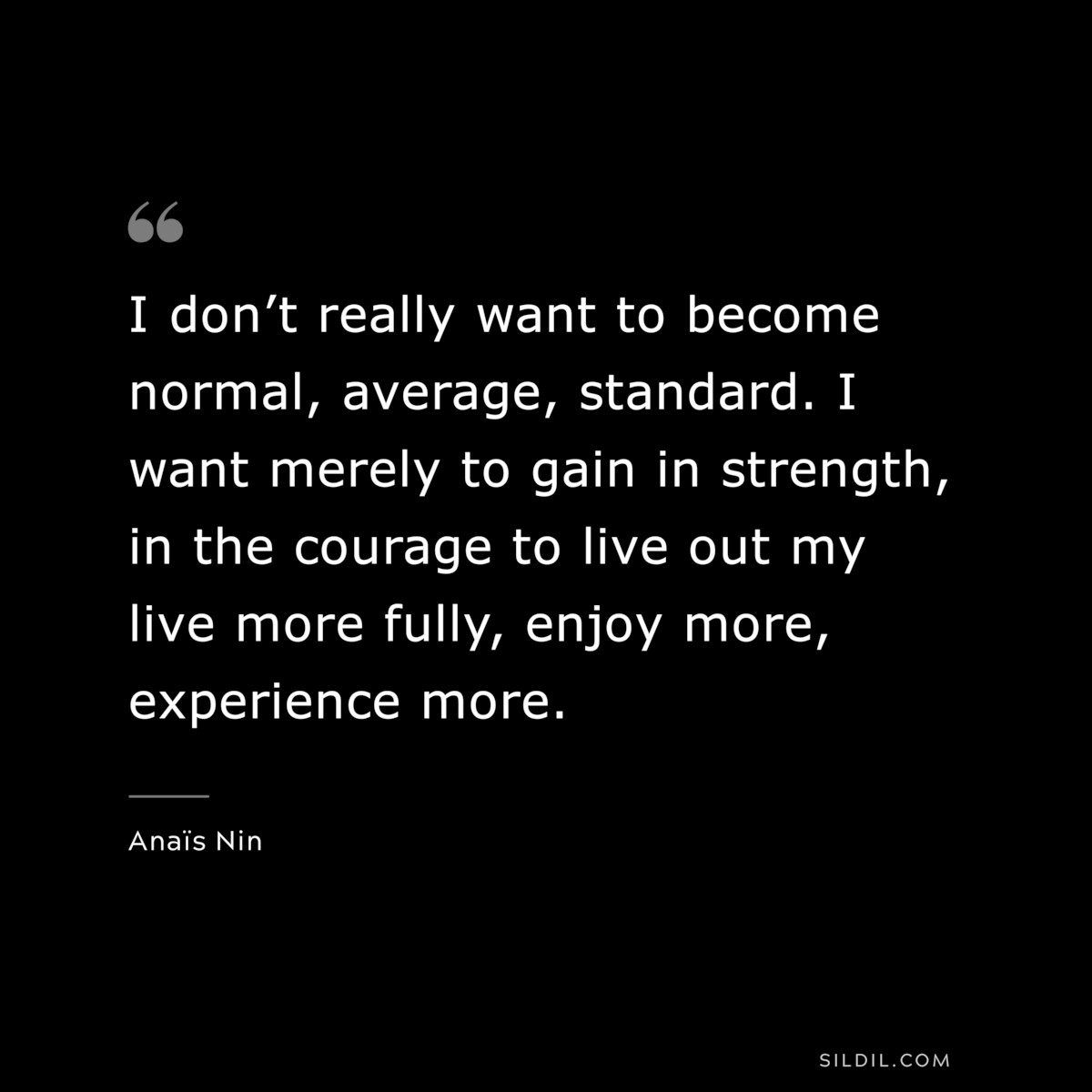 I don’t really want to become normal, average, standard. I want merely to gain in strength, in the courage to live out my live more fully, enjoy more, experience more. ― Anaïs Nin