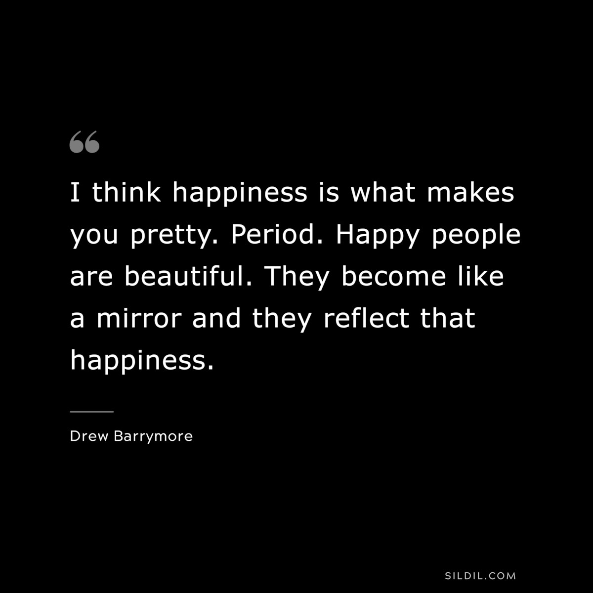 I think happiness is what makes you pretty. Period. Happy people are beautiful. They become like a mirror and they reflect that happiness. ― Drew Barrymore