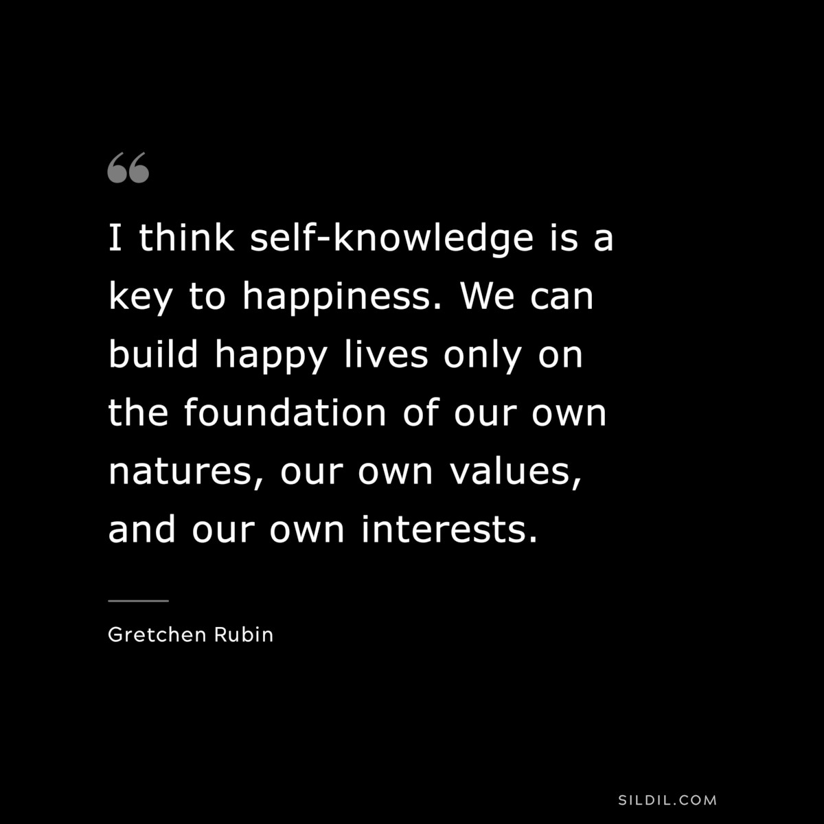 I think self-knowledge is a key to happiness. We can build happy lives only on the foundation of our own natures, our own values, and our own interests. ― Gretchen Rubin