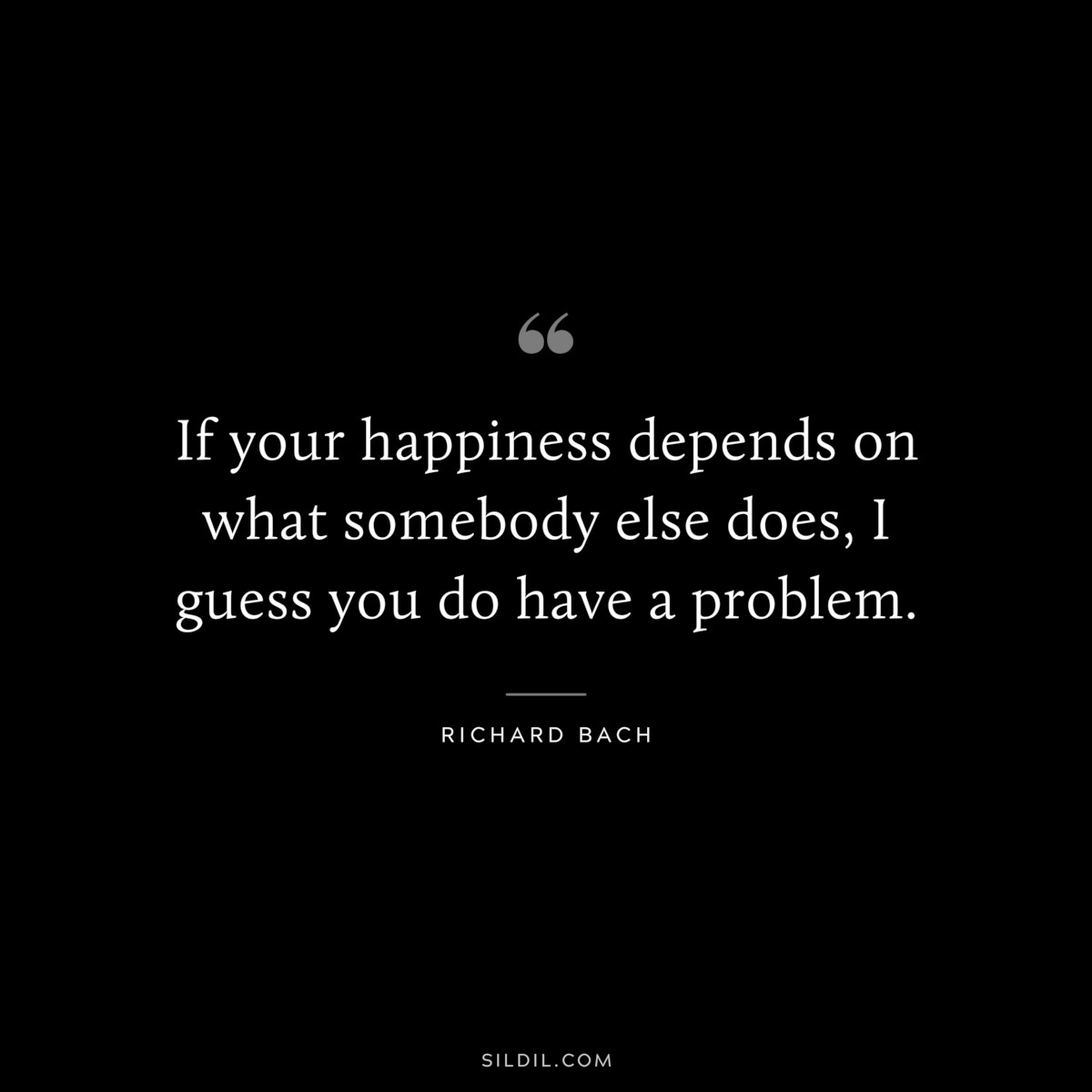 If your happiness depends on what somebody else does, I guess you do have a problem. ― Richard Bach