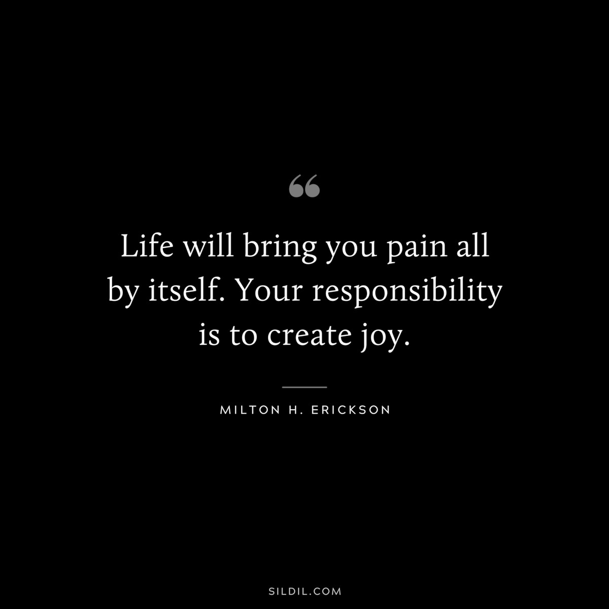 Life will bring you pain all by itself. Your responsibility is to create joy. ― Milton H. Erickson