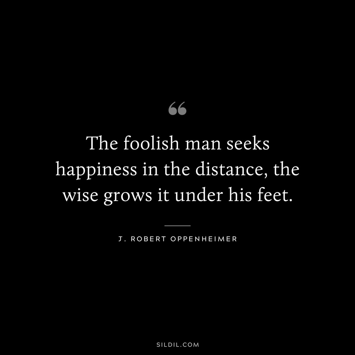 The foolish man seeks happiness in the distance, the wise grows it under his feet. ― J. Robert Oppenheimer