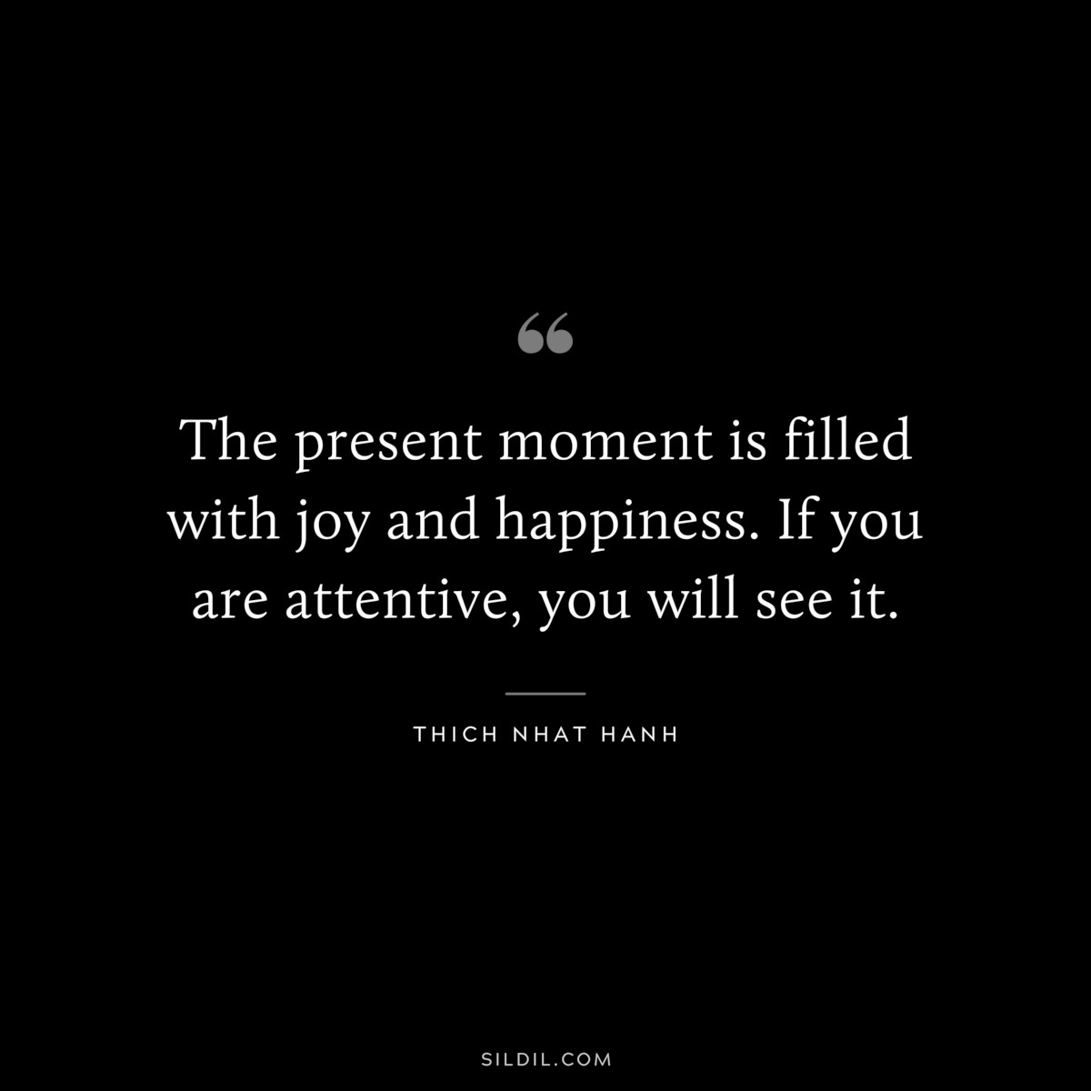 The present moment is filled with joy and happiness. If you are attentive, you will see it. ― Thich Nhat Hanh