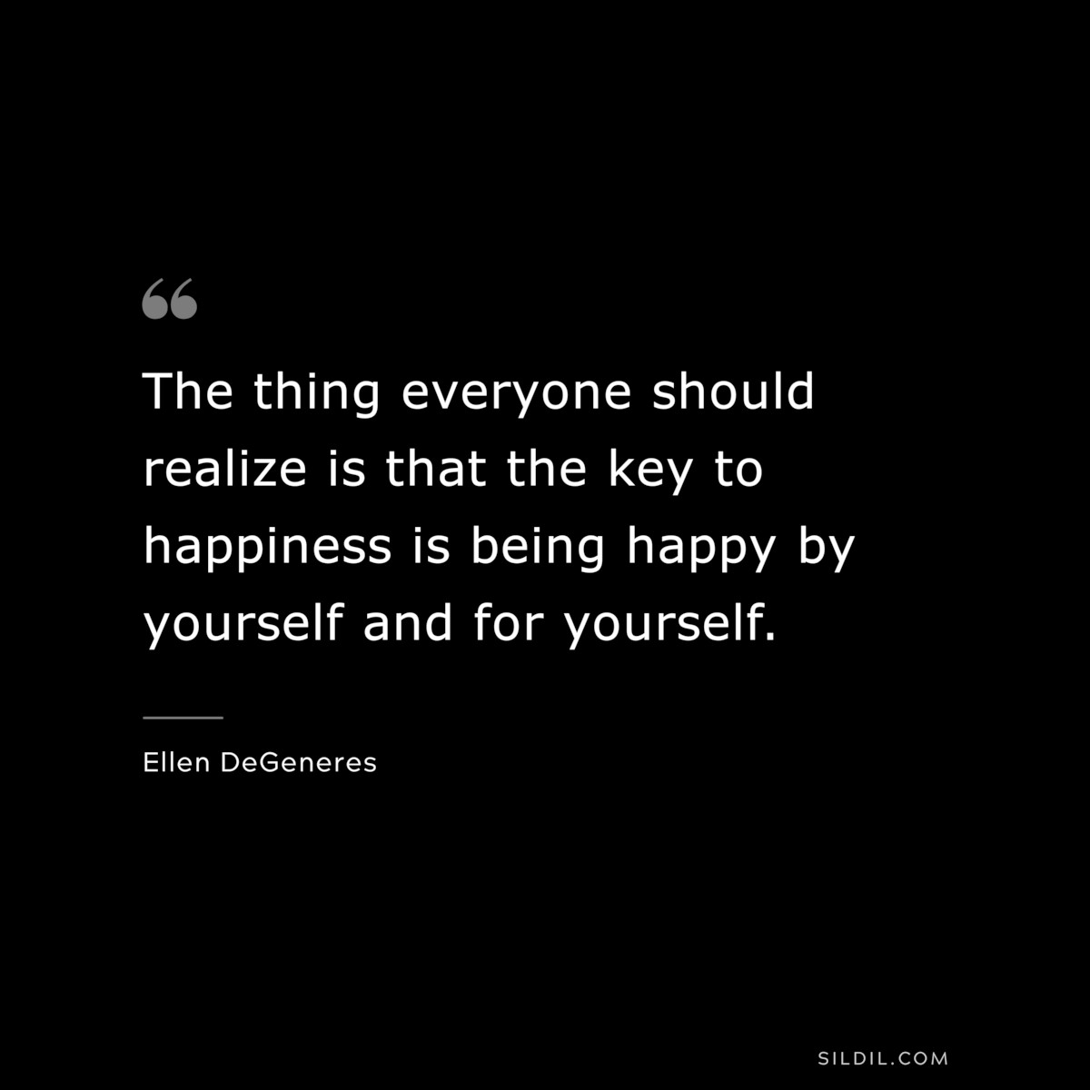 The thing everyone should realize is that the key to happiness is being happy by yourself and for yourself. ― Ellen DeGeneres