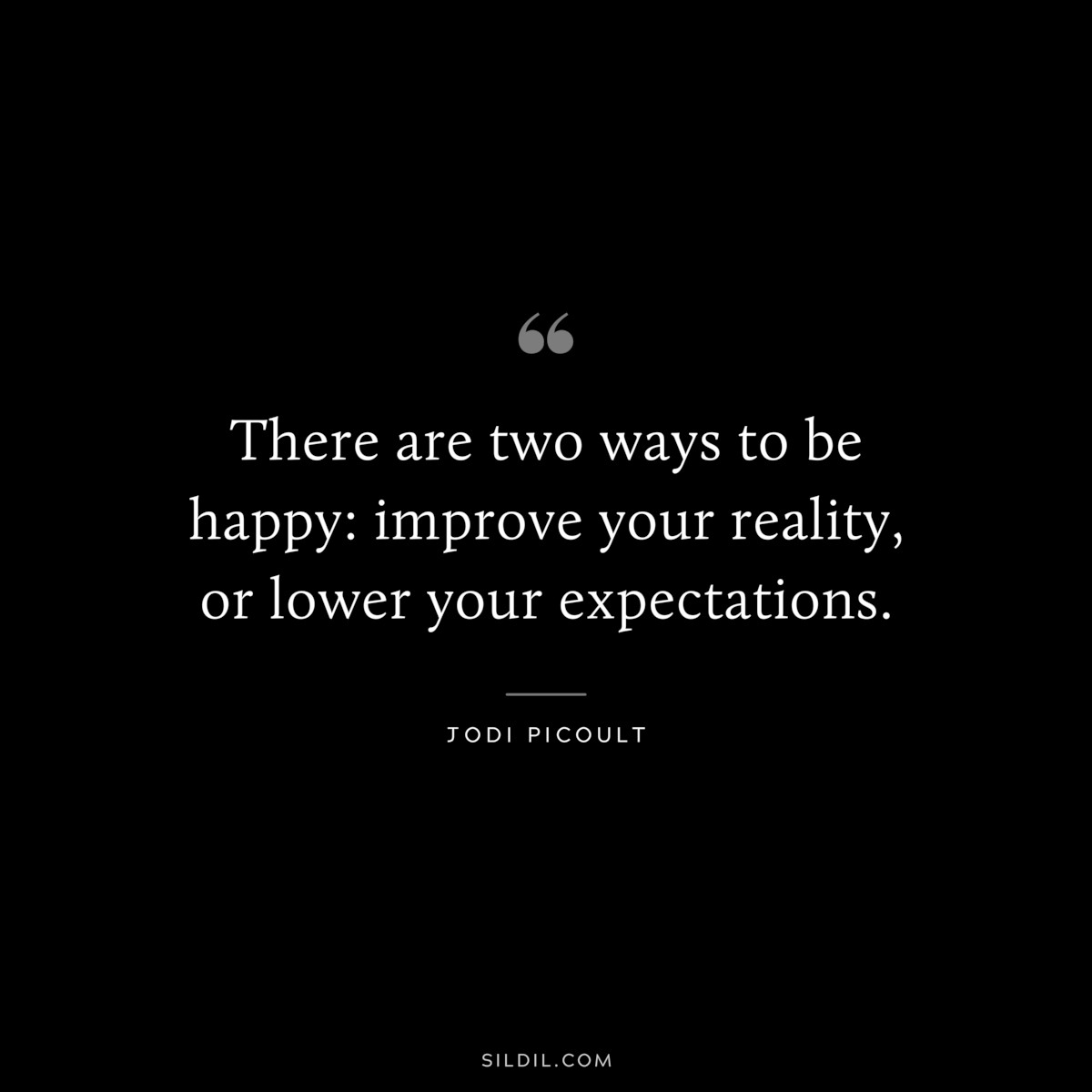 There are two ways to be happy: improve your reality, or lower your expectations. ― Jodi Picoult