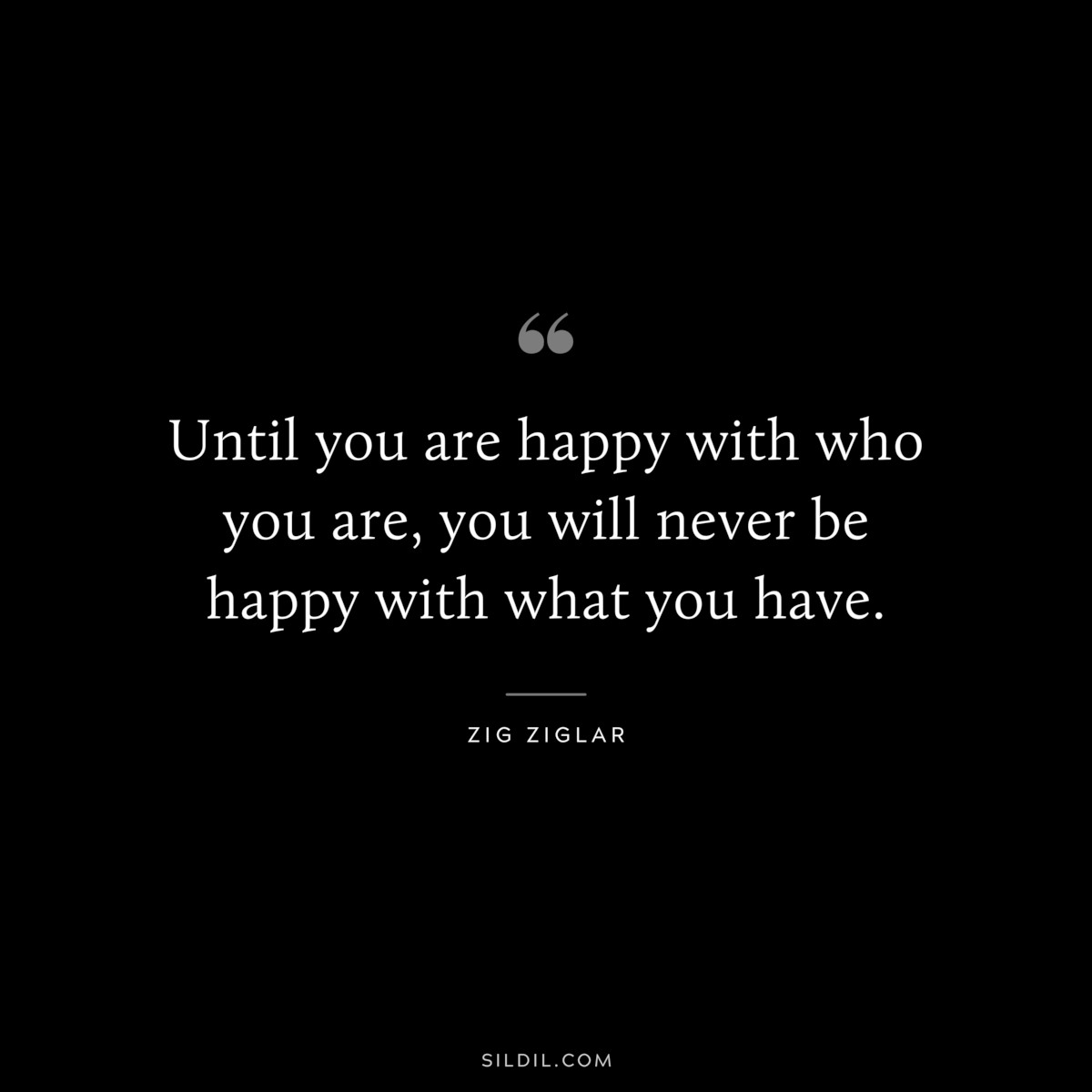 Until you are happy with who you are, you will never be happy with what you have. ― Zig Ziglar