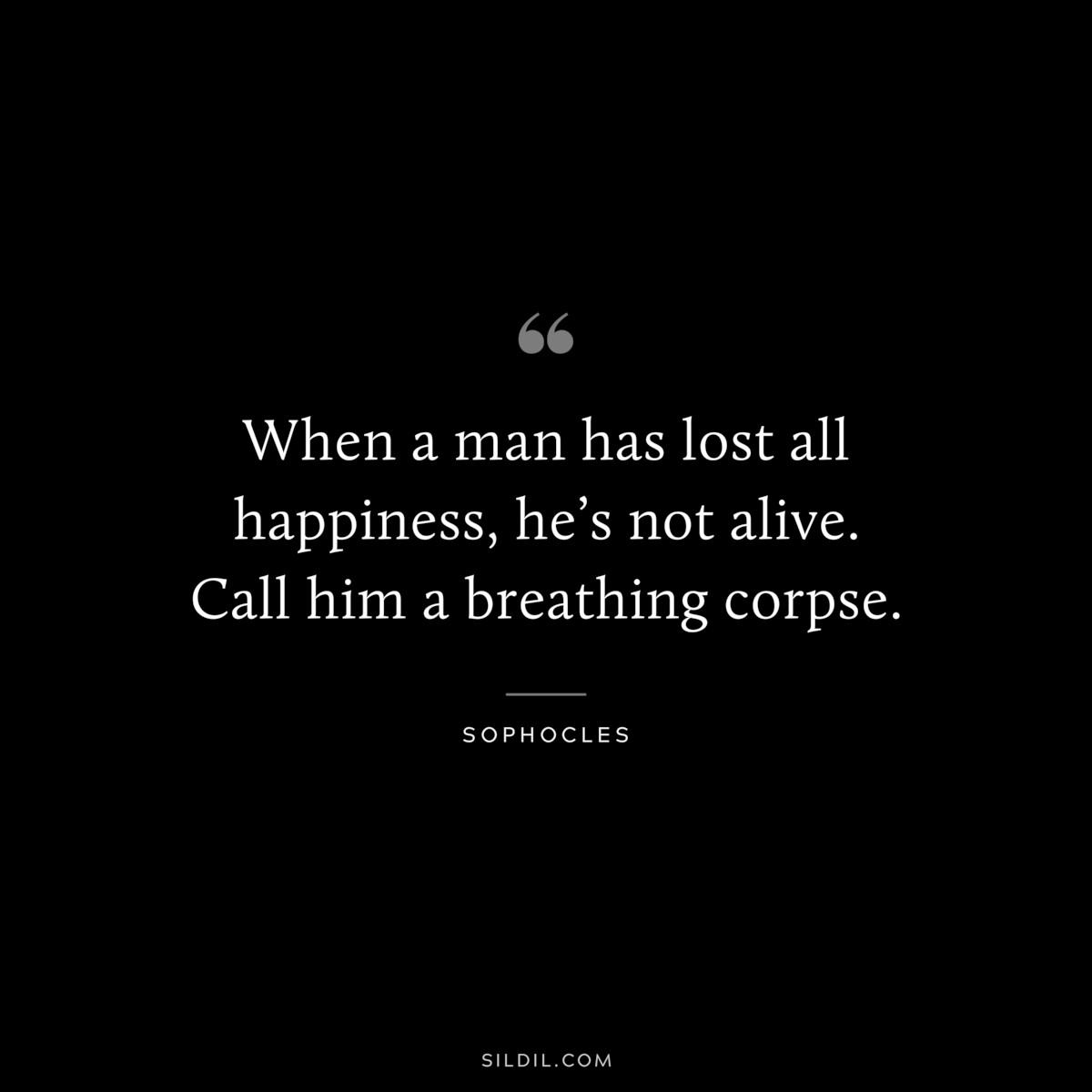When a man has lost all happiness, he’s not alive. Call him a breathing corpse. ― Sophocles