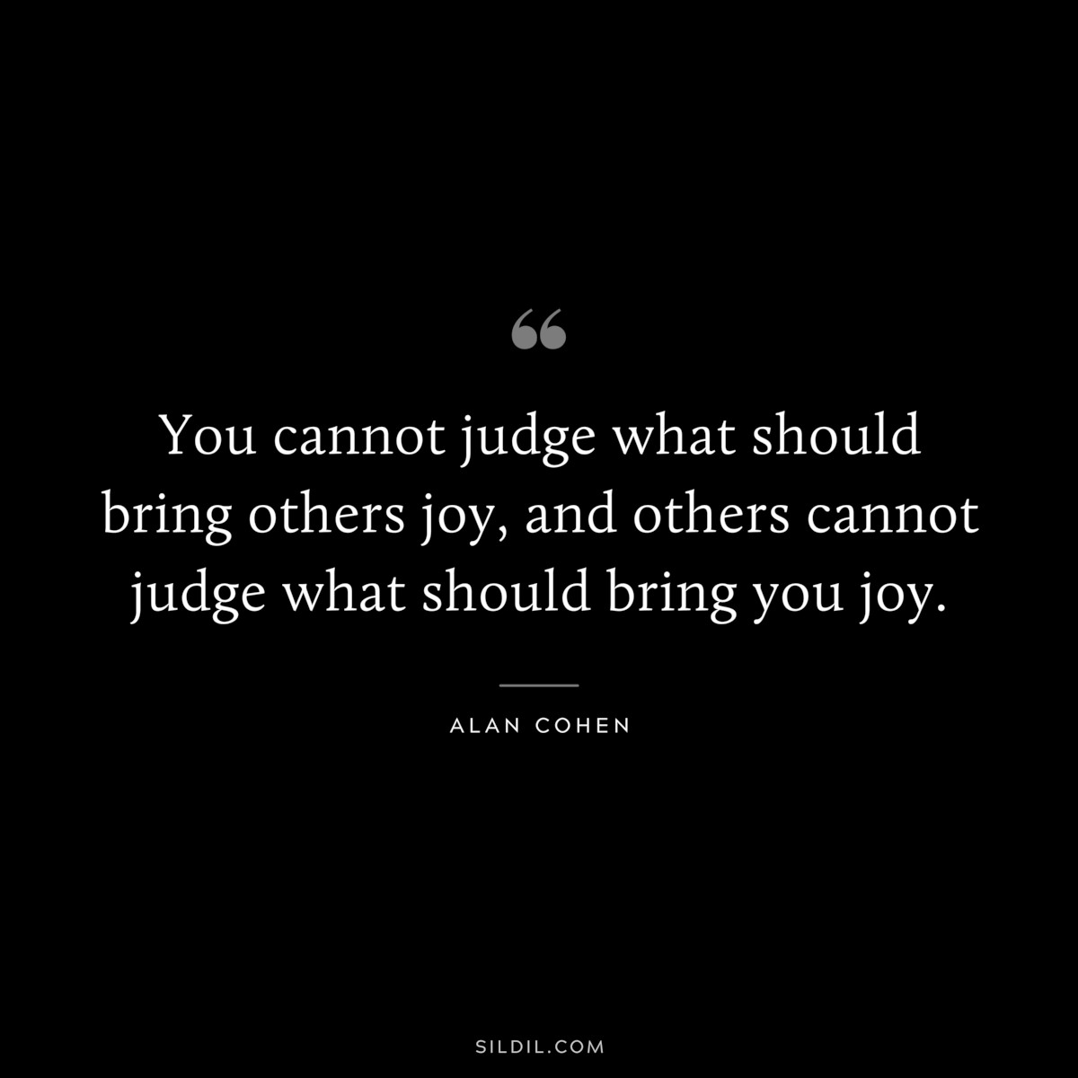 You cannot judge what should bring others joy, and others cannot judge what should bring you joy. ― Alan Cohen