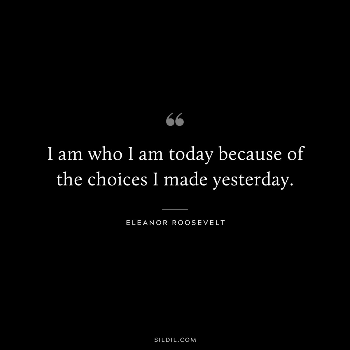 I am who I am today because of the choices I made yesterday. ― Eleanor Roosevelt