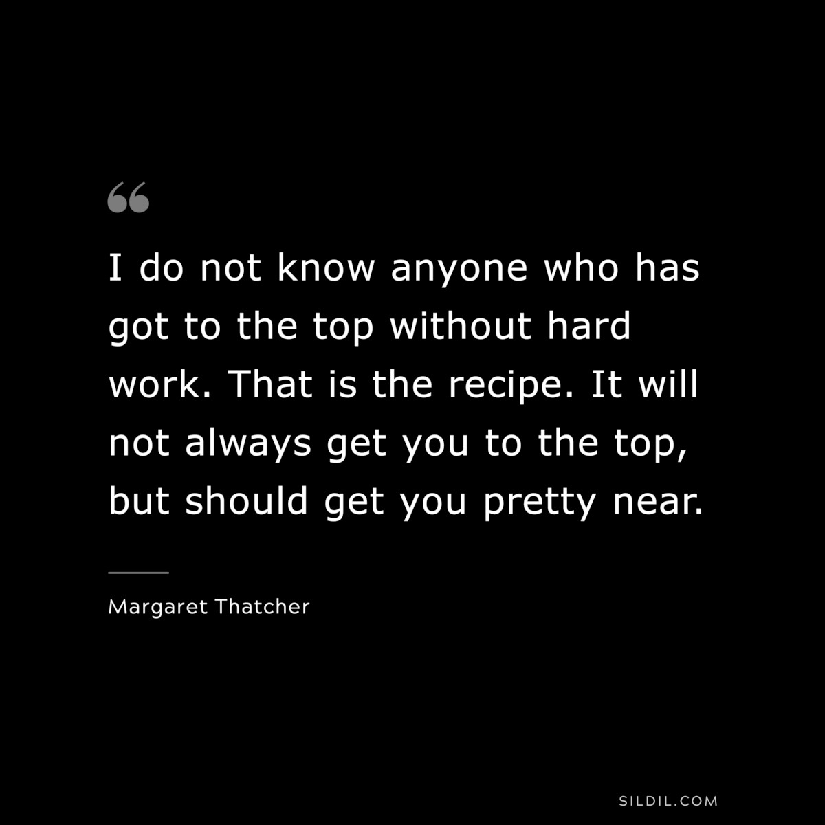 I do not know anyone who has got to the top without hard work. That is the recipe. It will not always get you to the top, but should get you pretty near. ― Margaret Thatcher