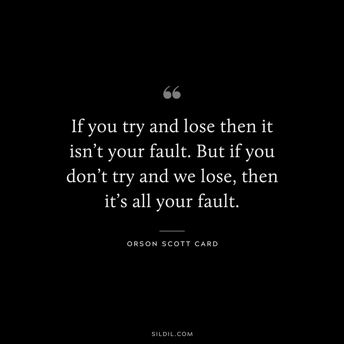 If you try and lose then it isn’t your fault. But if you don’t try and we lose, then it’s all your fault. ― Orson Scott Card