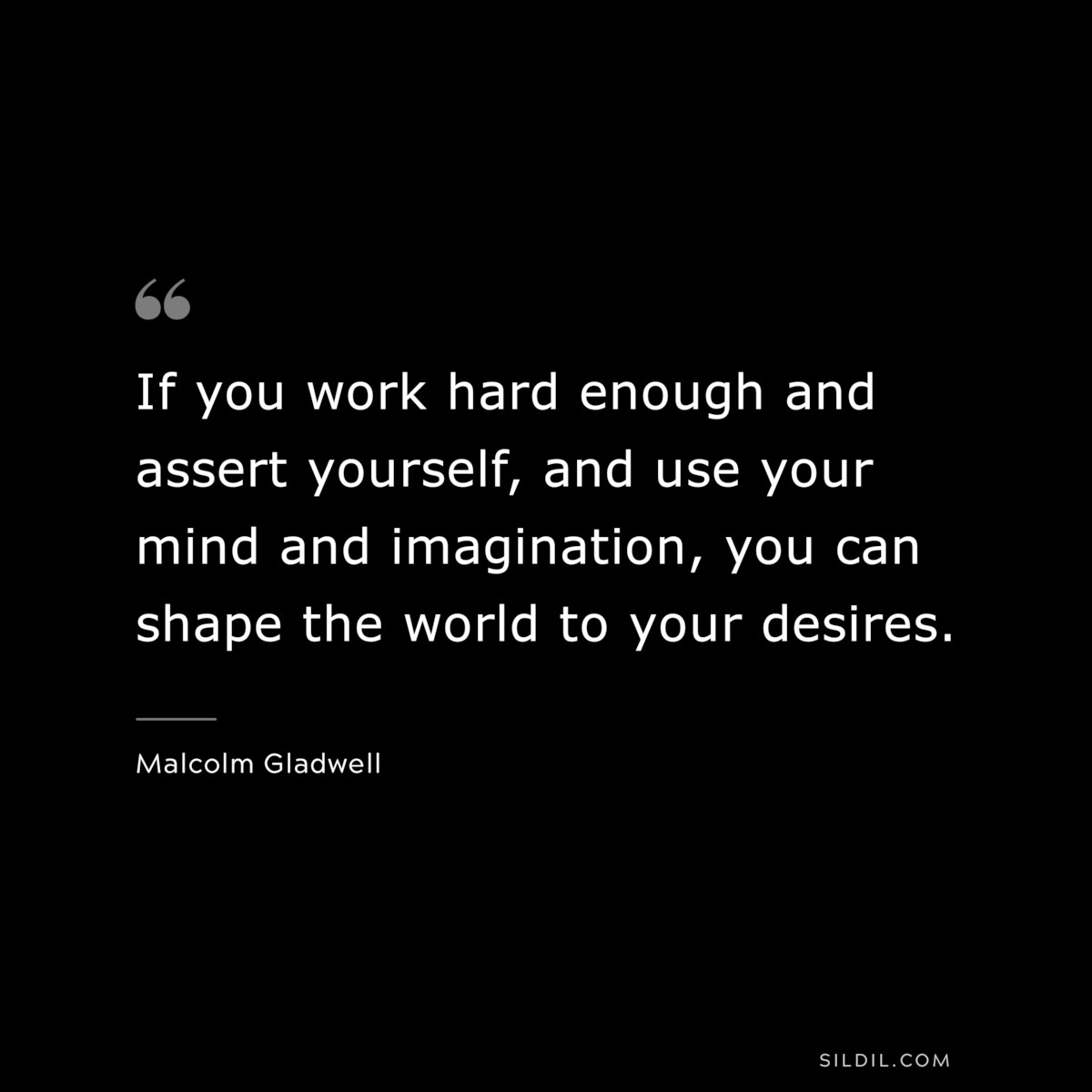 If you work hard enough and assert yourself, and use your mind and imagination, you can shape the world to your desires. ― Malcolm Gladwell