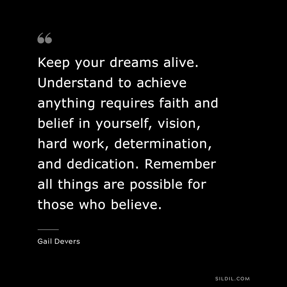 Keep your dreams alive. Understand to achieve anything requires faith and belief in yourself, vision, hard work, determination, and dedication. Remember all things are possible for those who believe. ― Gail Devers