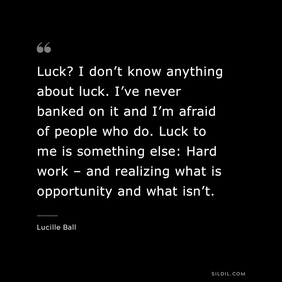 Luck? I don’t know anything about luck. I’ve never banked on it and I’m afraid of people who do. Luck to me is something else: Hard work – and realizing what is opportunity and what isn’t. ― Lucille Ball