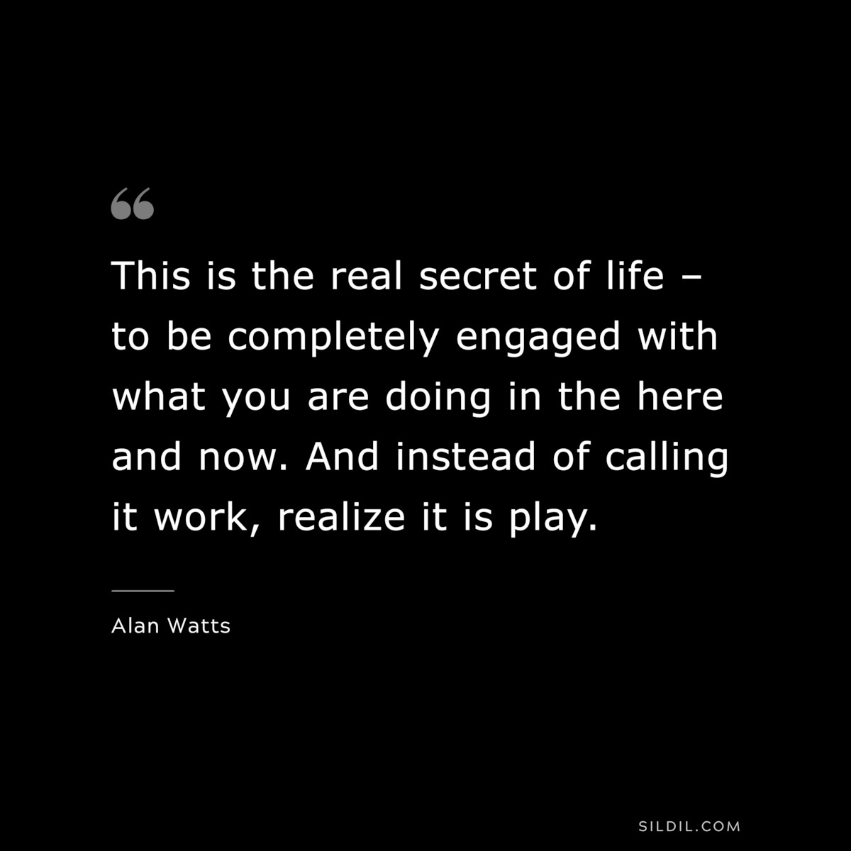 This is the real secret of life – to be completely engaged with what you are doing in the here and now. And instead of calling it work, realize it is play. ― Alan Watts