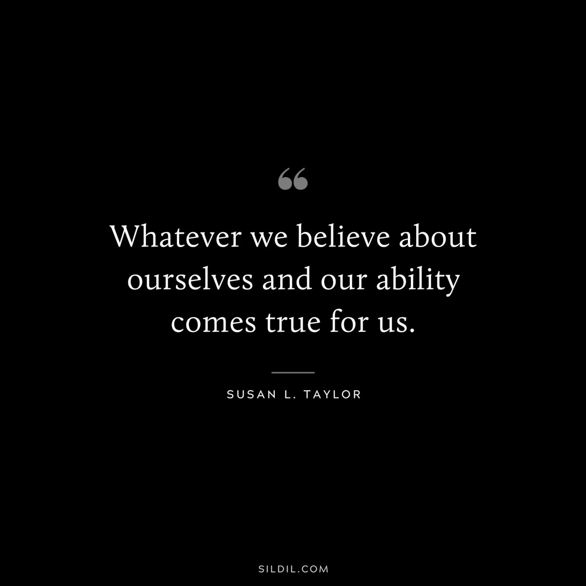 Whatever we believe about ourselves and our ability comes true for us. ― Susan L. Taylor