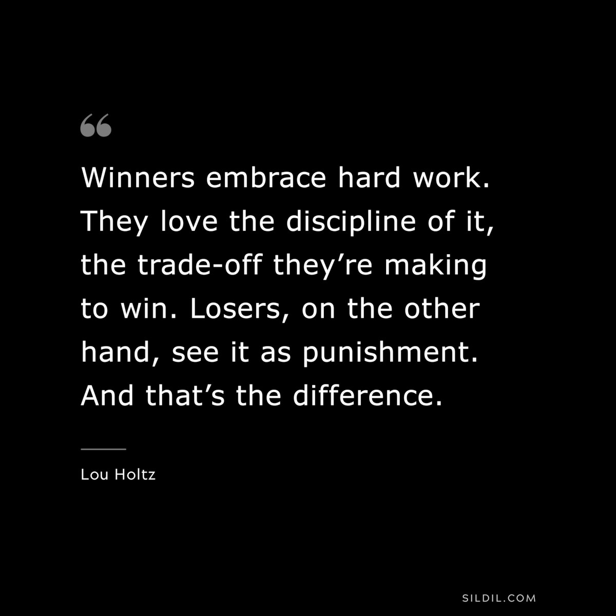 Winners embrace hard work. They love the discipline of it, the trade-off they’re making to win. Losers, on the other hand, see it as punishment. And that’s the difference. ― Lou Holtz