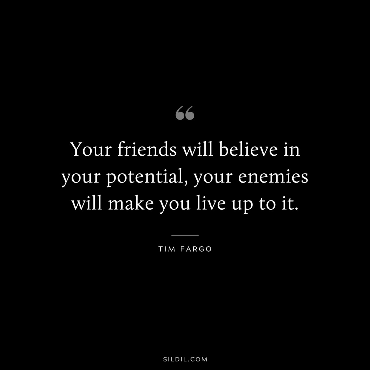 Your friends will believe in your potential, your enemies will make you live up to it. ― Tim Fargo