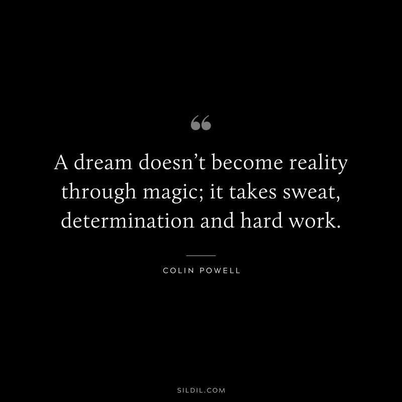 A dream doesn’t become reality through magic; it takes sweat, determination and hard work. ― Colin Powell