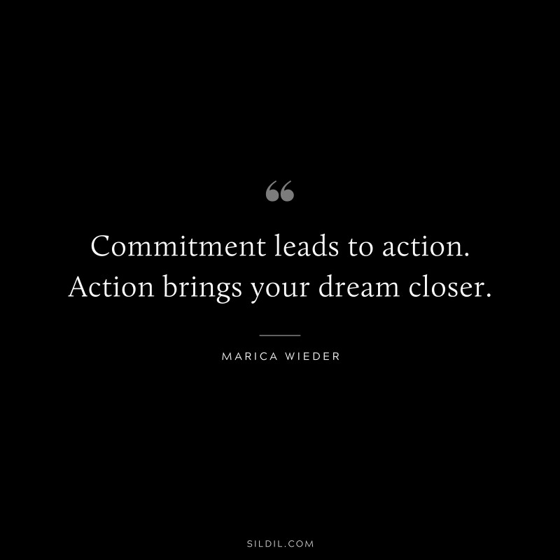 Commitment leads to action. Action brings your dream closer. ― Marica Wieder