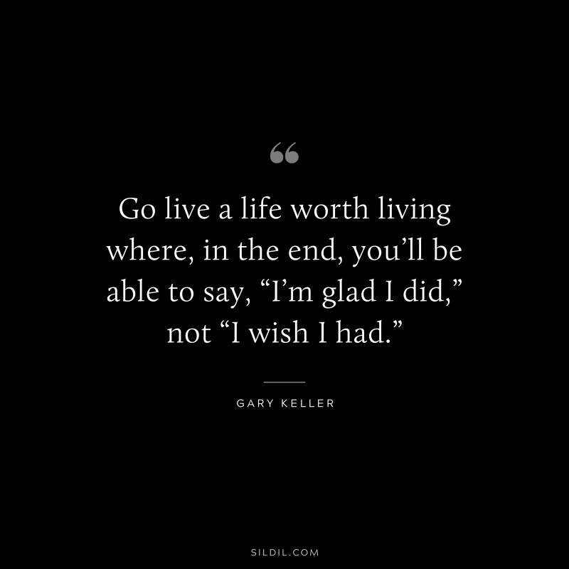 Go live a life worth living where, in the end, you’ll be able to say, “I’m glad I did,” not “I wish I had.” ― Gary Keller