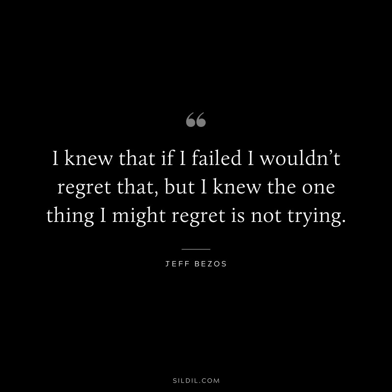 I knew that if I failed I wouldn’t regret that, but I knew the one thing I might regret is not trying. ― Jeff Bezos