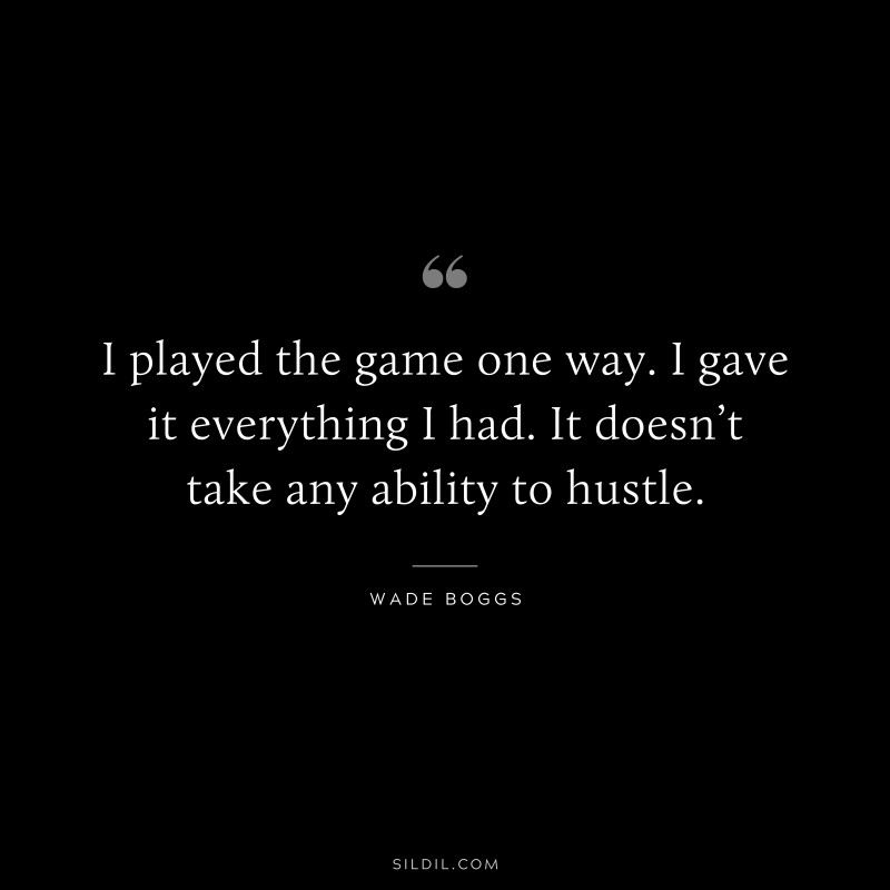 I played the game one way. I gave it everything I had. It doesn’t take any ability to hustle. ― Wade Boggs