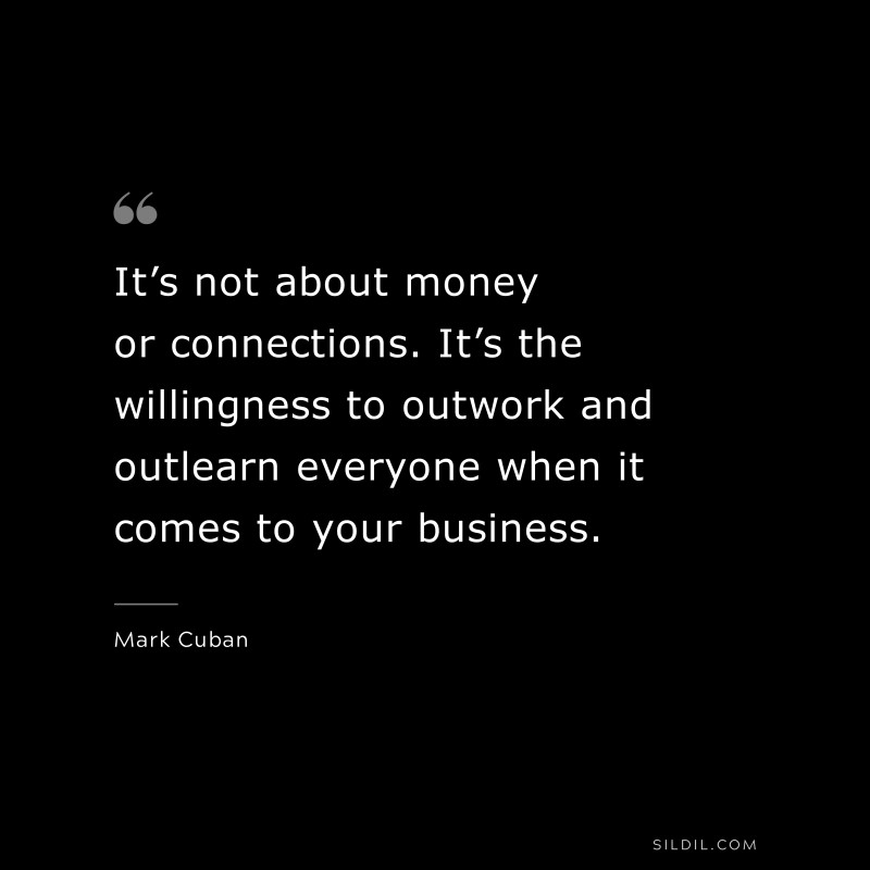 It’s not about money or connections. It’s the willingness to outwork and outlearn everyone when it comes to your business. ― Mark Cuban