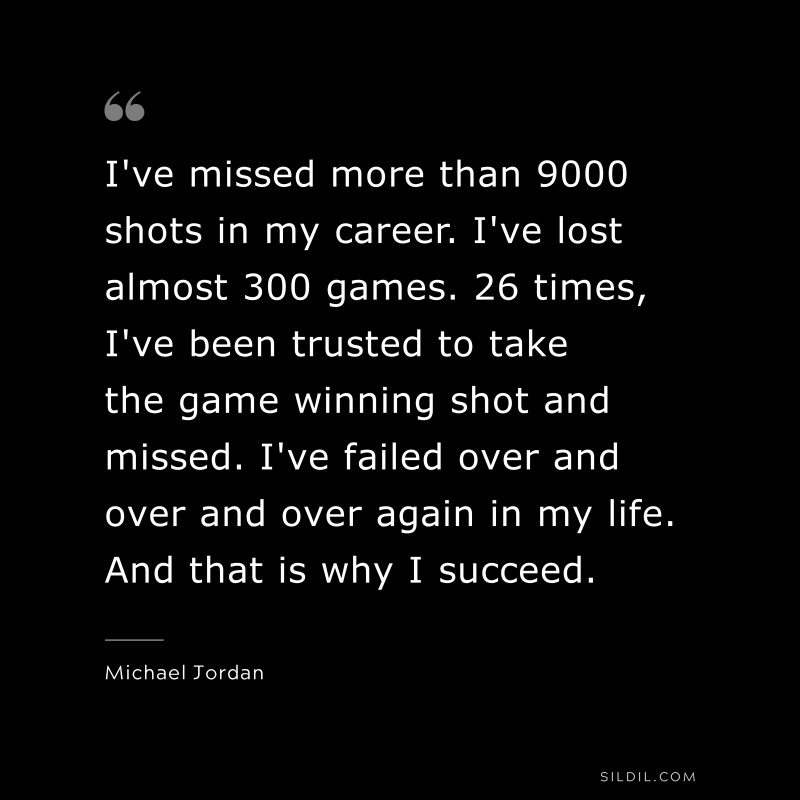 I've missed more than 9000 shots in my career. I've lost almost 300 games. 26 times, I've been trusted to take the game winning shot and missed. I've failed over and over and over again in my life. And that is why I succeed. ― Michael Jordan