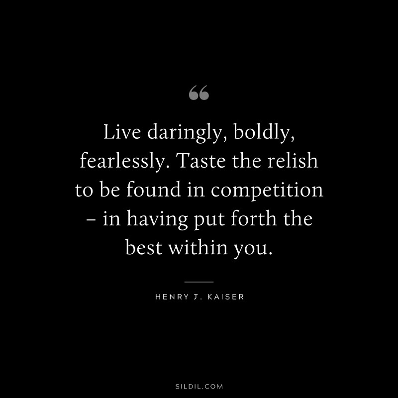 Live daringly, boldly, fearlessly. Taste the relish to be found in competition – in having put forth the best within you. ― Henry J. Kaiser