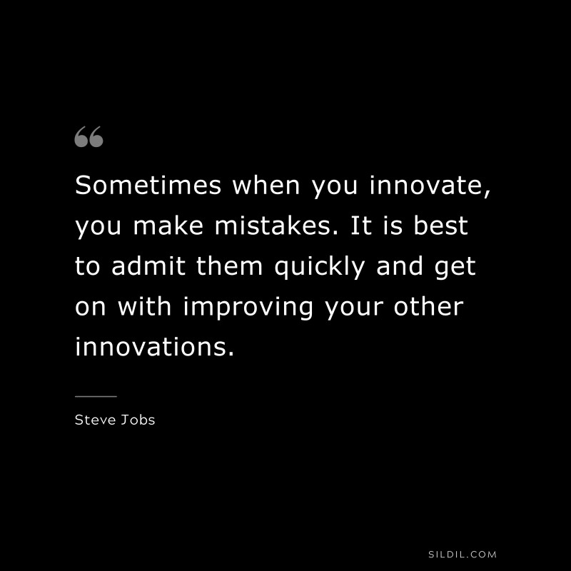 Sometimes when you innovate, you make mistakes. It is best to admit them quickly and get on with improving your other innovations. ― Steve Jobs