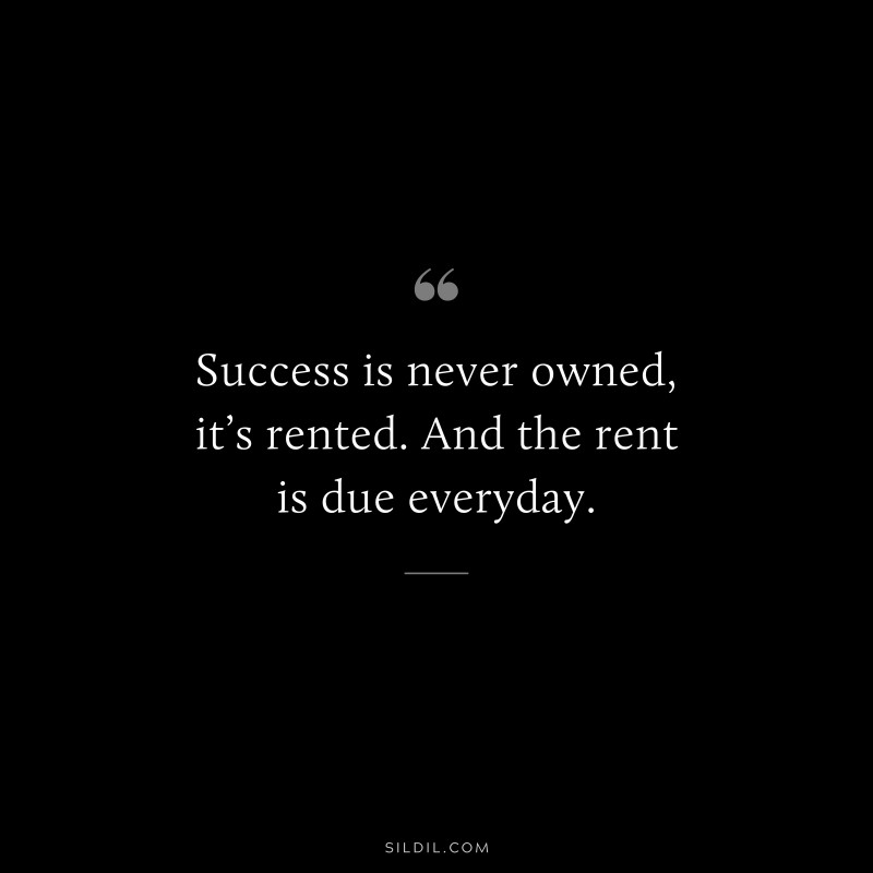 Success is never owned, it’s rented. And the rent is due everyday.