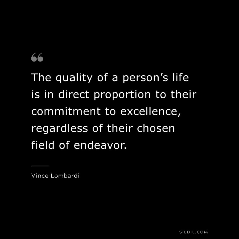 The quality of a person’s life is in direct proportion to their commitment to excellence, regardless of their chosen field of endeavor. ― Vince Lombardi