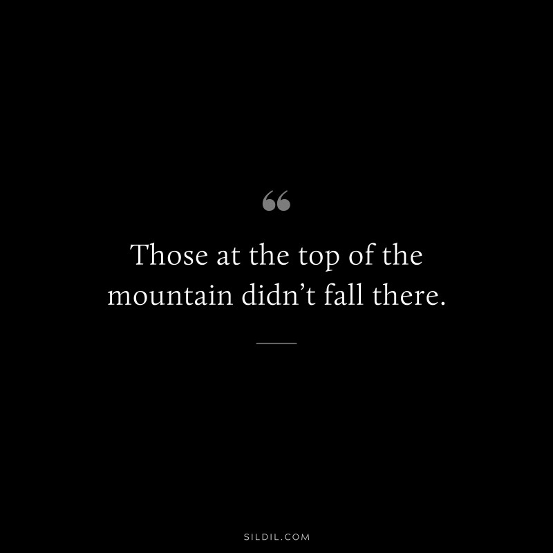 Those at the top of the mountain didn’t fall there.