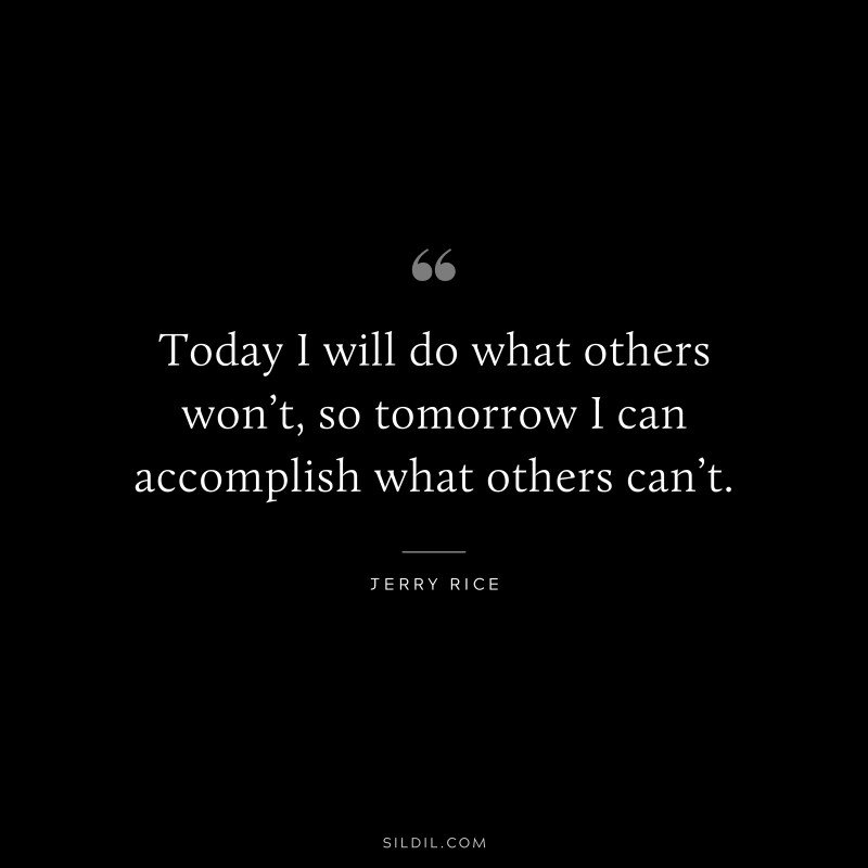 Today I will do what others won’t, so tomorrow I can accomplish what others can’t. ― Jerry Rice