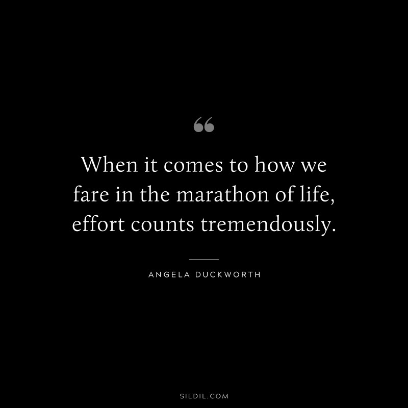 When it comes to how we fare in the marathon of life, effort counts tremendously. ― Angela Duckworth