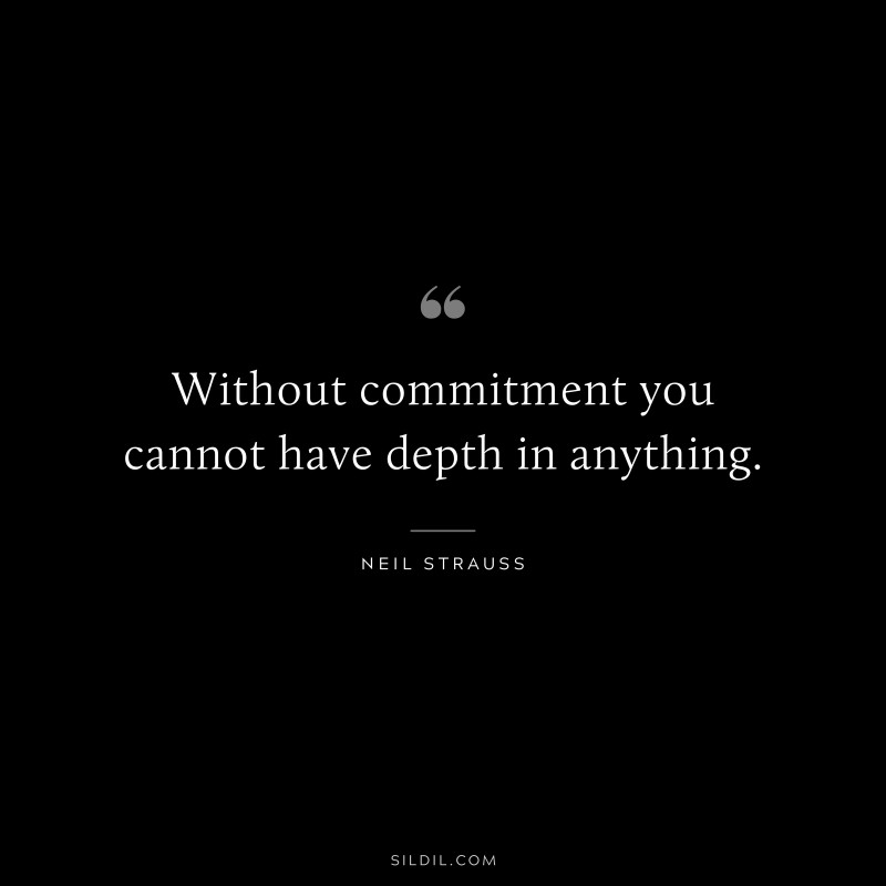 Without commitment you cannot have depth in anything. ― Neil Strauss