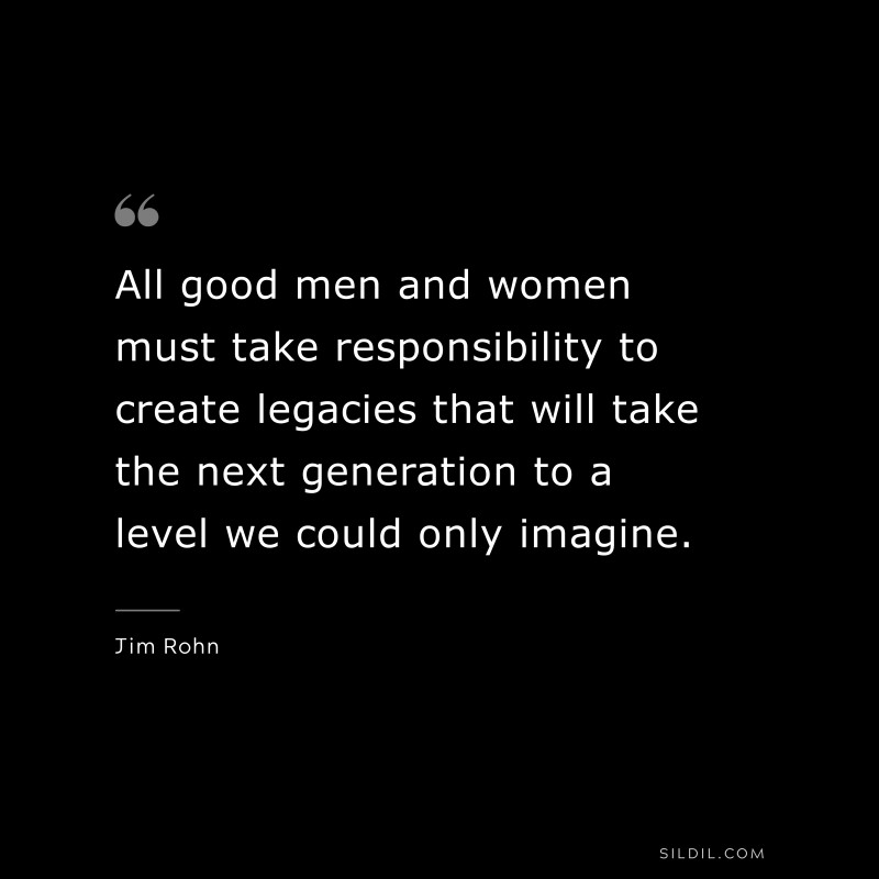 All good men and women must take responsibility to create legacies that will take the next generation to a level we could only imagine. ― Jim Rohn