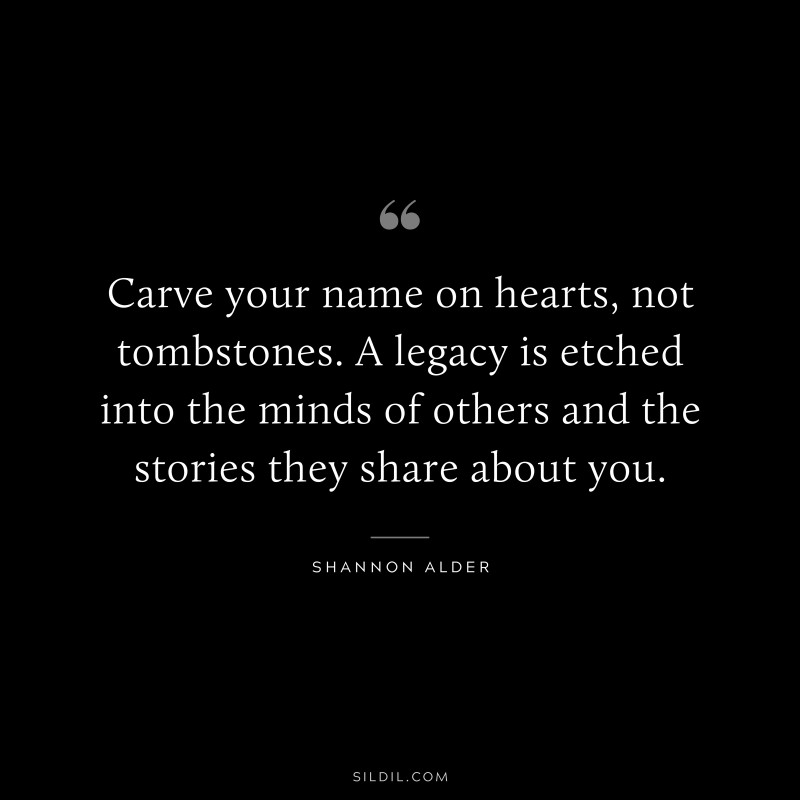 Carve your name on hearts, not tombstones. A legacy is etched into the minds of others and the stories they share about you. ― Shannon Alder
