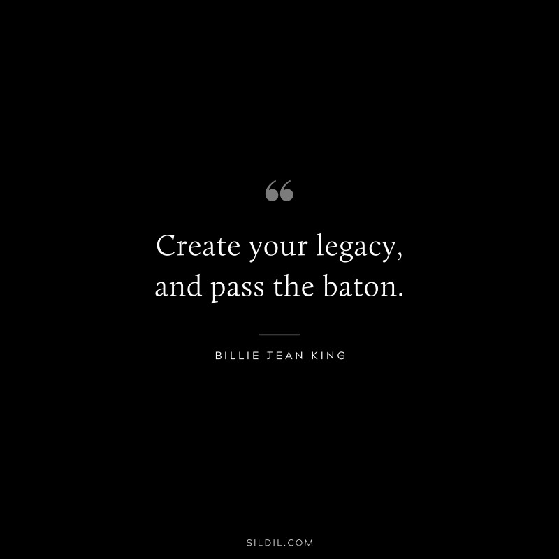 Create your legacy, and pass the baton. ― Billie Jean King