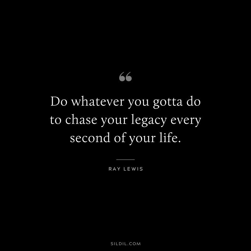 Do whatever you gotta do to chase your legacy every second of your life. ― Ray Lewis