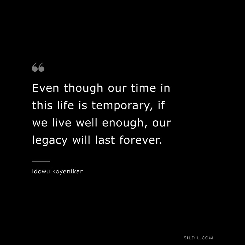 Even though our time in this life is temporary, if we live well enough, our legacy will last forever. ― Idowu koyenikan