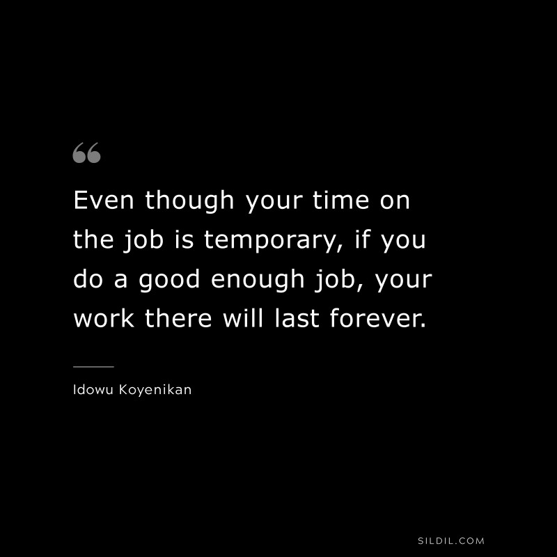 Even though your time on the job is temporary, if you do a good enough job, your work there will last forever. ― Idowu Koyenikan