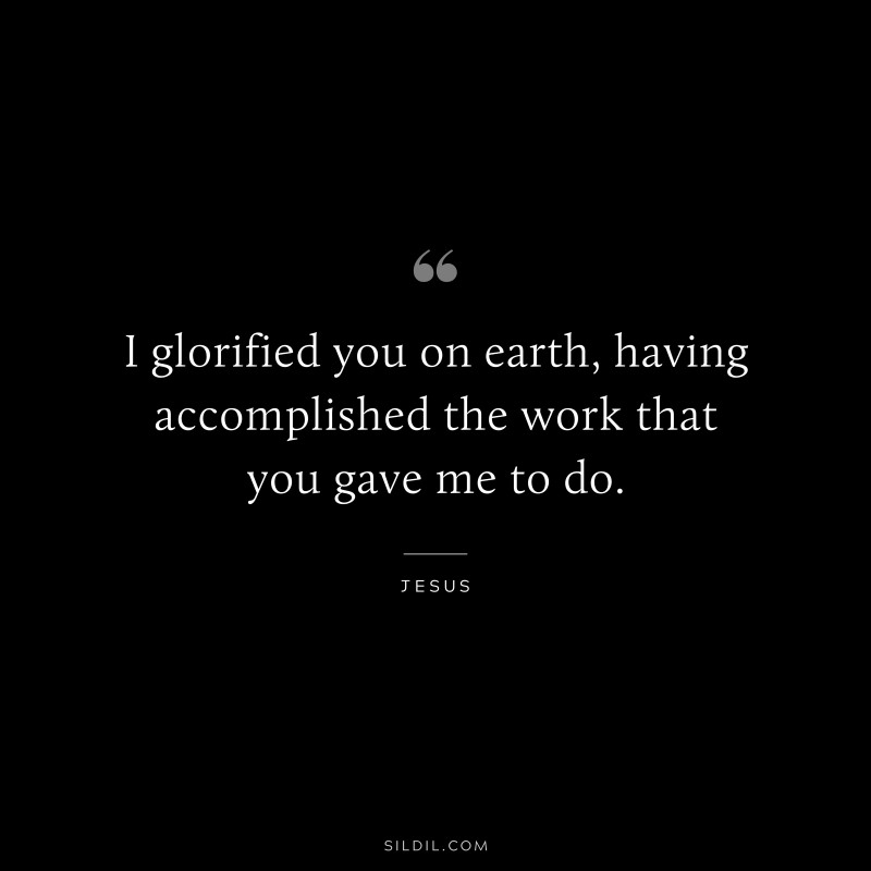 I glorified you on earth, having accomplished the work that you gave me to do. ― Jesus