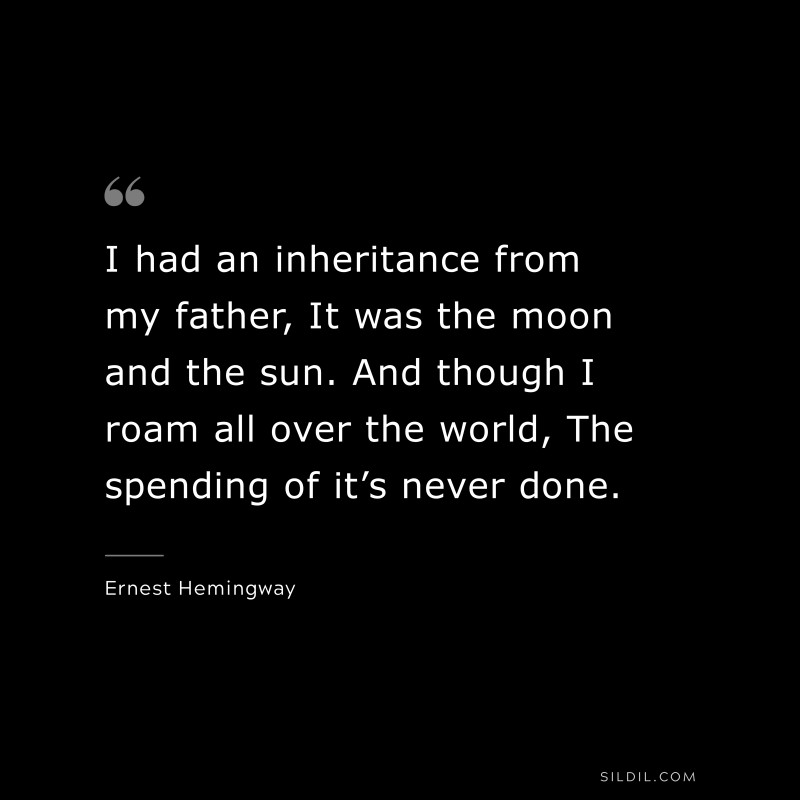 I had an inheritance from my father, It was the moon and the sun. And though I roam all over the world, The spending of it’s never done. ― Ernest Hemingway