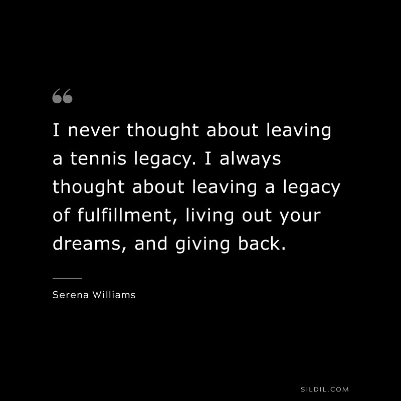 I never thought about leaving a tennis legacy. I always thought about leaving a legacy of fulfillment, living out your dreams, and giving back. ― Serena Williams
