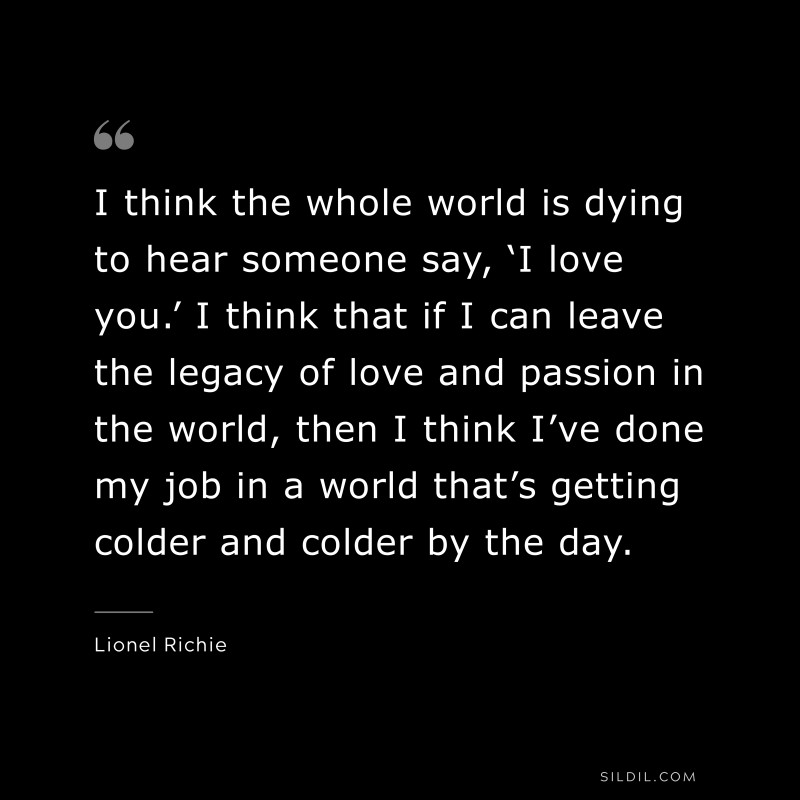 I think the whole world is dying to hear someone say, ‘I love you.’ I think that if I can leave the legacy of love and passion in the world, then I think I’ve done my job in a world that’s getting colder and colder by the day. ― Lionel Richie