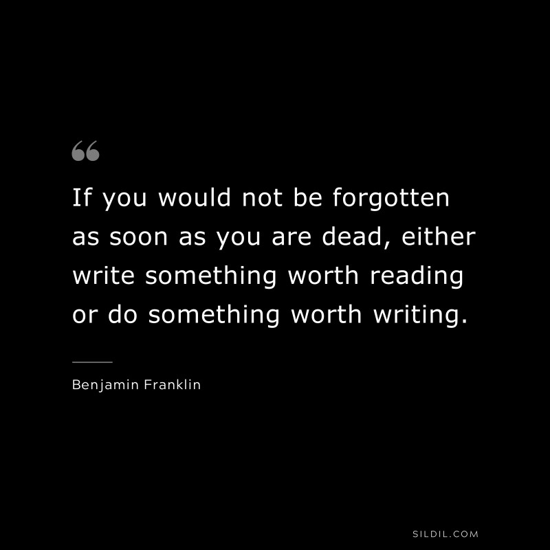 If you would not be forgotten as soon as you are dead, either write something worth reading or do something worth writing. ― Benjamin Franklin